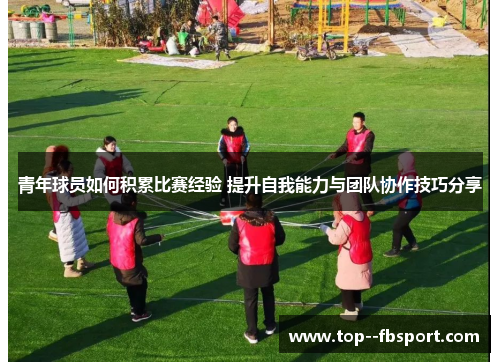青年球员如何积累比赛经验 提升自我能力与团队协作技巧分享 青年球员如何积累比赛经验 提升自我能力与团队协作技巧分享