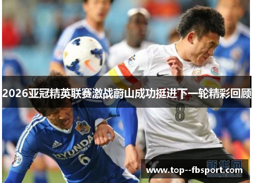 2026亚冠精英联赛激战蔚山成功挺进下一轮精彩回顾 2026亚冠精英联赛激战蔚山成功挺进下一轮精彩回顾