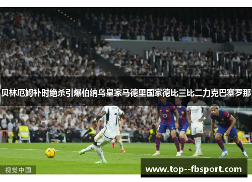 贝林厄姆补时绝杀引爆伯纳乌皇家马德里国家德比三比二力克巴塞罗那