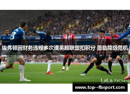 埃弗顿因财务违规多次遭英超联盟扣积分 面临降级危机